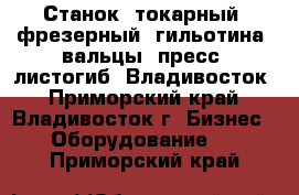 Станок, токарный, фрезерный, гильотина, вальцы, пресс, листогиб  Владивосток - Приморский край, Владивосток г. Бизнес » Оборудование   . Приморский край